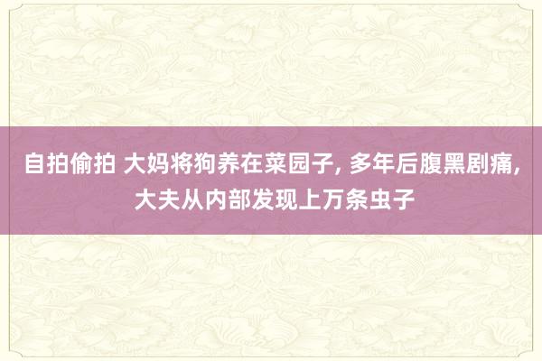 自拍偷拍 大妈将狗养在菜园子， 多年后腹黑剧痛， 大夫从内部发现上万条虫子