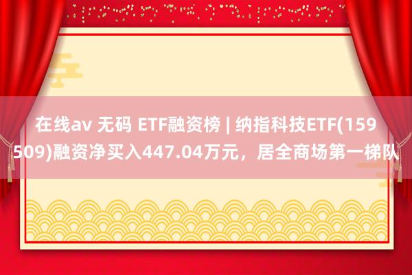 在线av 无码 ETF融资榜 | 纳指科技ETF(159509)融资净买入447.04万元，居全商场第一梯队