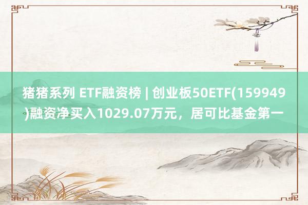 猪猪系列 ETF融资榜 | 创业板50ETF(159949)融资净买入1029.07万元，居可比基金第一