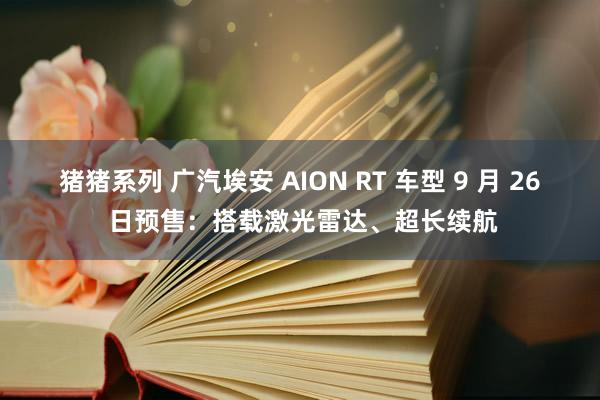 猪猪系列 广汽埃安 AION RT 车型 9 月 26 日预售：搭载激光雷达、超长续航