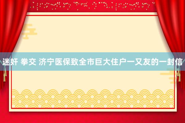 迷奸 拳交 济宁医保致全市巨大住户一又友的一封信