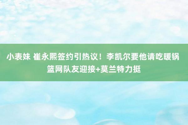 小表妹 崔永熙签约引热议！李凯尔要他请吃暖锅 篮网队友迎接+莫兰特力挺