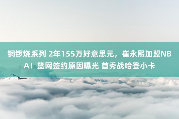 铜锣烧系列 2年155万好意思元，崔永熙加盟NBA！篮网签约原因曝光 首秀战哈登小卡