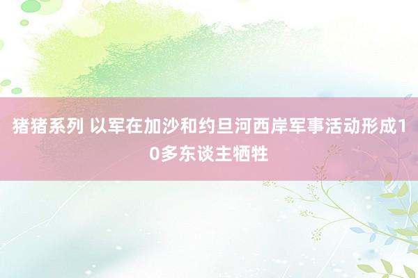 猪猪系列 以军在加沙和约旦河西岸军事活动形成10多东谈主牺牲