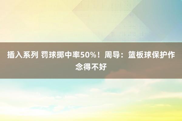 插入系列 罚球掷中率50%！周导：篮板球保护作念得不好