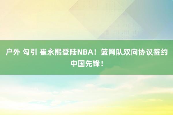 户外 勾引 崔永熙登陆NBA！篮网队双向协议签约中国先锋！