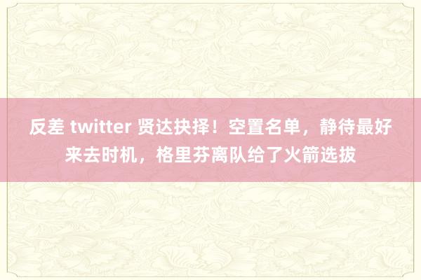 反差 twitter 贤达抉择！空置名单，静待最好来去时机，格里芬离队给了火箭选拔