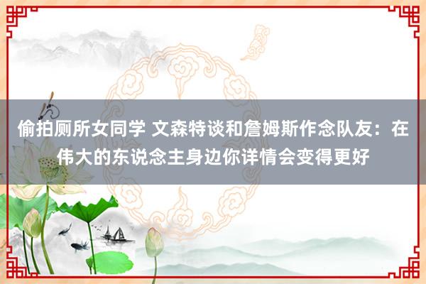 偷拍厕所女同学 文森特谈和詹姆斯作念队友：在伟大的东说念主身边你详情会变得更好