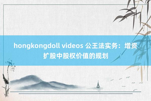 hongkongdoll videos 公王法实务：增资扩股中股权价值的规划