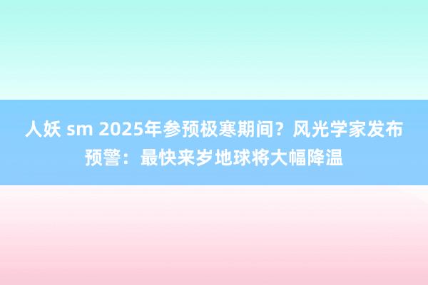 人妖 sm 2025年参预极寒期间？风光学家发布预警：最快来岁地球将大幅降温