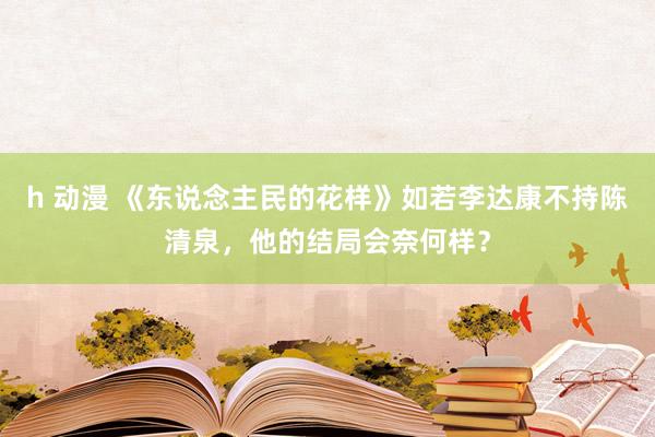 h 动漫 《东说念主民的花样》如若李达康不持陈清泉，他的结局会奈何样？