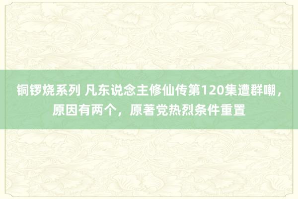 铜锣烧系列 凡东说念主修仙传第120集遭群嘲，原因有两个，原著党热烈条件重置