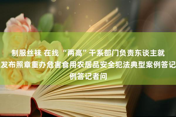 制服丝袜 在线 “两高”干系部门负责东谈主就搭伙发布照章重办危害食用农居品安全犯法典型案例答记者问