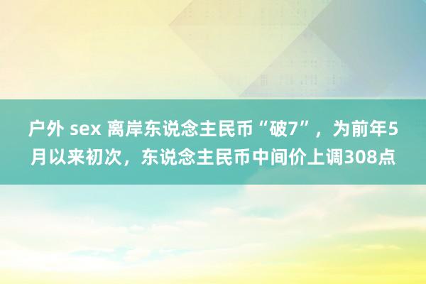 户外 sex 离岸东说念主民币“破7”，为前年5月以来初次，东说念主民币中间价上调308点