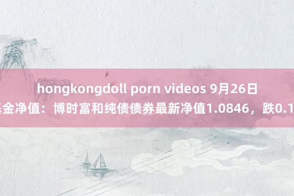 hongkongdoll porn videos 9月26日基金净值：博时富和纯债债券最新净值1.0846，跌0.1%