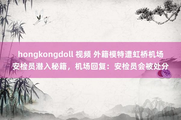 hongkongdoll 视频 外籍模特遭虹桥机场安检员潜入秘籍，机场回复：安检员会被处分