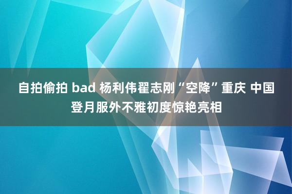 自拍偷拍 bad 杨利伟翟志刚“空降”重庆 中国登月服外不雅初度惊艳亮相