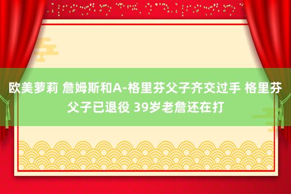 欧美萝莉 詹姆斯和A-格里芬父子齐交过手 格里芬父子已退役 39岁老詹还在打