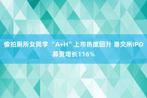 偷拍厕所女同学 “A+H”上市热度回升 港交所IPO募资增长116%