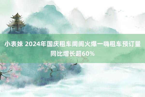 小表妹 2024年国庆租车阛阓火爆一嗨租车预订量同比增长超60%