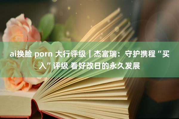 ai换脸 porn 大行评级｜杰富瑞：守护携程“买入”评级 看好改日的永久发展