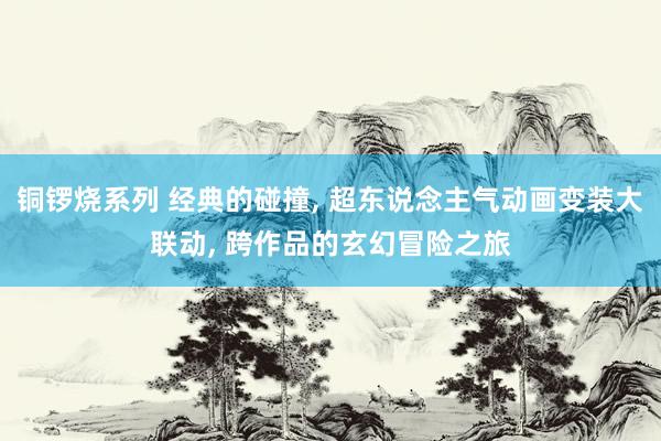 铜锣烧系列 经典的碰撞， 超东说念主气动画变装大联动， 跨作品的玄幻冒险之旅