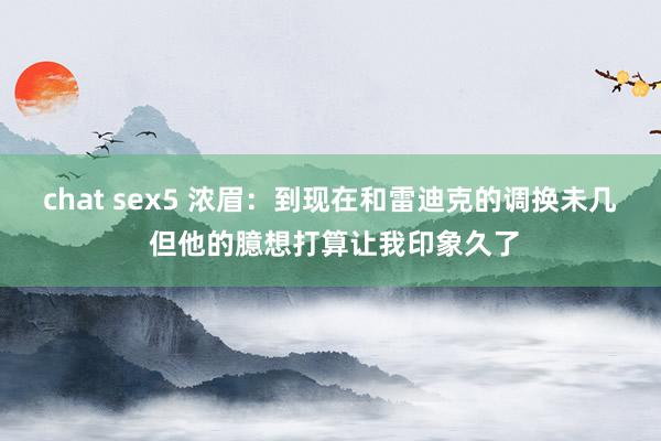 chat sex5 浓眉：到现在和雷迪克的调换未几 但他的臆想打算让我印象久了