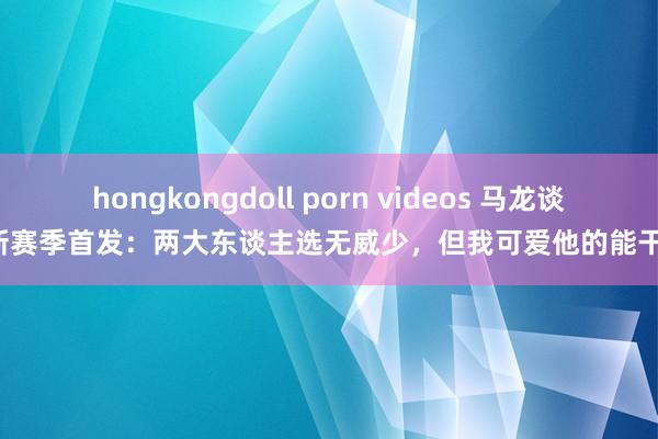 hongkongdoll porn videos 马龙谈新赛季首发：两大东谈主选无威少，但我可爱他的能干！