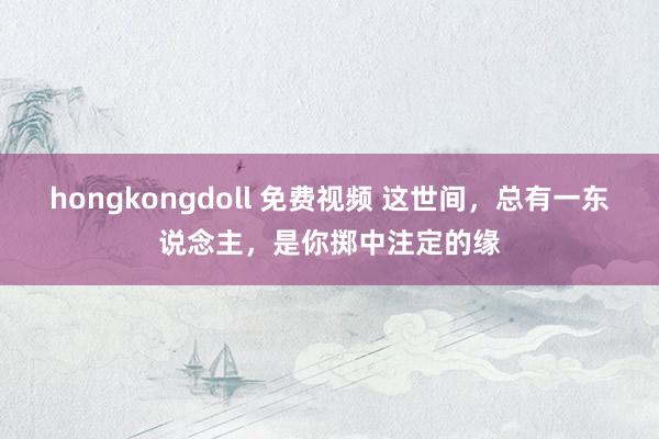 hongkongdoll 免费视频 这世间，总有一东说念主，是你掷中注定的缘