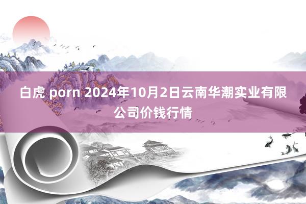 白虎 porn 2024年10月2日云南华潮实业有限公司价钱行情