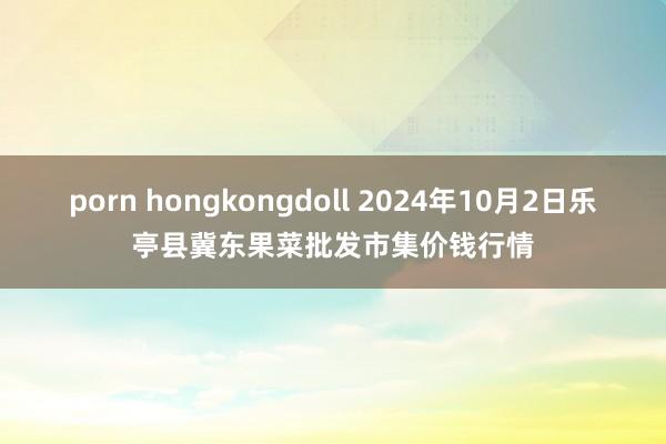 porn hongkongdoll 2024年10月2日乐亭县冀东果菜批发市集价钱行情