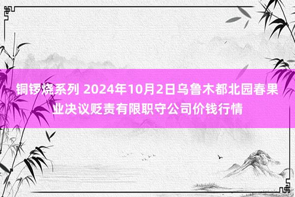 铜锣烧系列 2024年10月2日乌鲁木都北园春果业决议贬责有限职守公司价钱行情