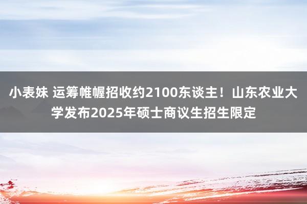 小表妹 运筹帷幄招收约2100东谈主！山东农业大学发布2025年硕士商议生招生限定