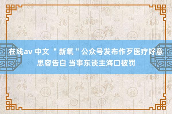 在线av 中文 ＂新氧＂公众号发布作歹医疗好意思容告白 当事东谈主海口被罚