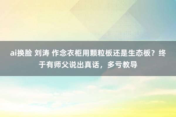 ai换脸 刘涛 作念衣柜用颗粒板还是生态板？终于有师父说出真话，多亏教导