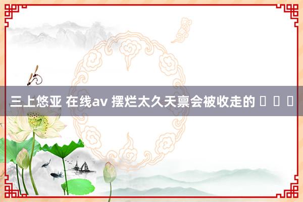 三上悠亚 在线av 摆烂太久天禀会被收走的 ​​​