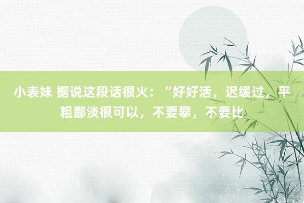 小表妹 据说这段话很火：“好好活，迟缓过，平粗鄙淡很可以，不要攀，不要比