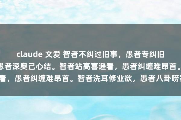 claude 文爱 智者不纠过旧事，愚者专纠旧事由。智者能过己心坎，愚者深奥己心结。智者站高喜遥看，愚者纠缠难昂首。智者洗耳修业欲，愚者八卦唠家常。