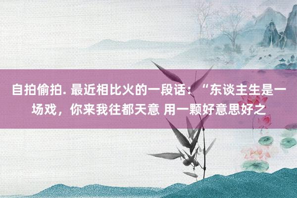 自拍偷拍. 最近相比火的一段话：“东谈主生是一场戏，你来我往都天意 用一颗好意思好之