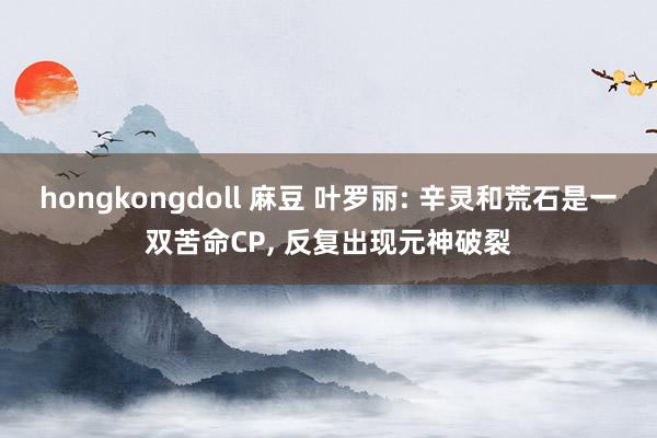 hongkongdoll 麻豆 叶罗丽: 辛灵和荒石是一双苦命CP， 反复出现元神破裂