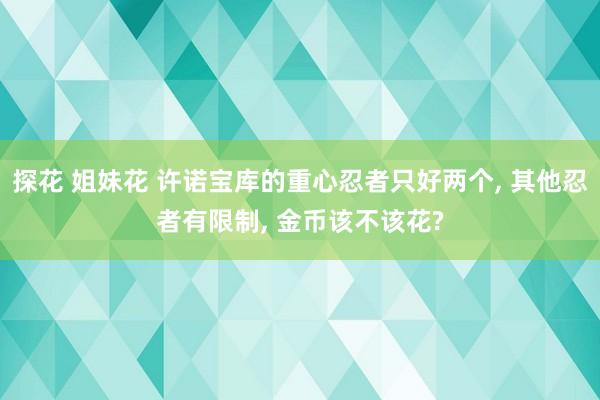 探花 姐妹花 许诺宝库的重心忍者只好两个， 其他忍者有限制， 金币该不该花?