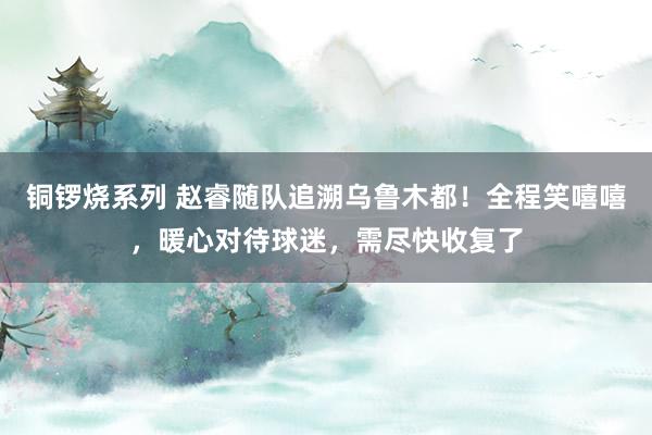 铜锣烧系列 赵睿随队追溯乌鲁木都！全程笑嘻嘻，暖心对待球迷，需尽快收复了