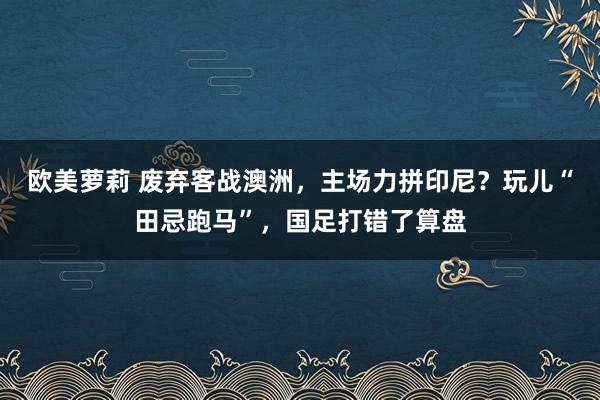 欧美萝莉 废弃客战澳洲，主场力拼印尼？玩儿“田忌跑马”，国足打错了算盘