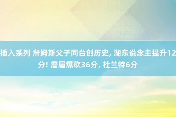 插入系列 詹姆斯父子同台创历史， 湖东说念主提升12分! 詹眉爆砍36分， 杜兰特6分