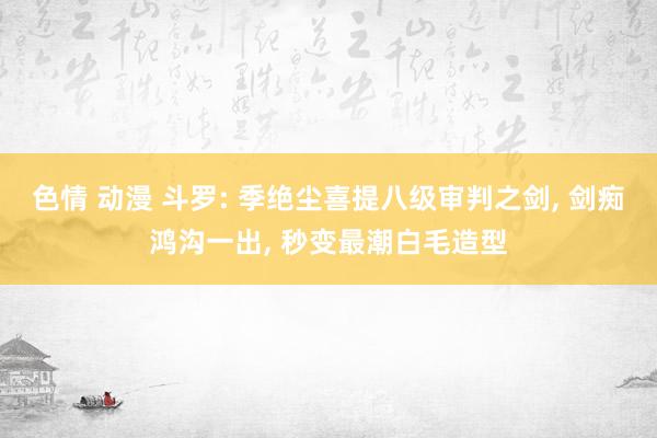 色情 动漫 斗罗: 季绝尘喜提八级审判之剑， 剑痴鸿沟一出， 秒变最潮白毛造型