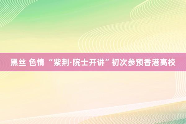 黑丝 色情 “紫荆·院士开讲”初次参预香港高校