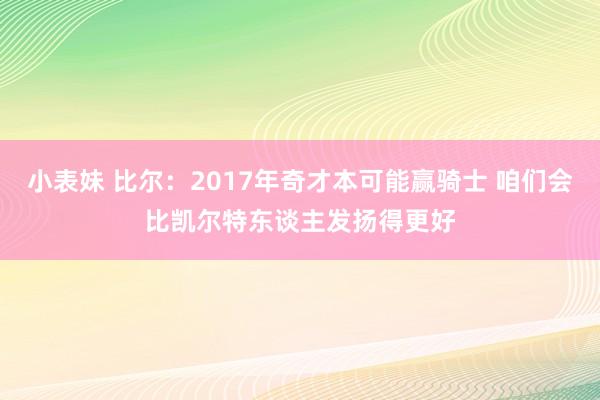 小表妹 比尔：2017年奇才本可能赢骑士 咱们会比凯尔特东谈主发扬得更好