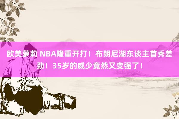 欧美萝莉 NBA隆重开打！布朗尼湖东谈主首秀差劲！35岁的威少竟然又变强了！