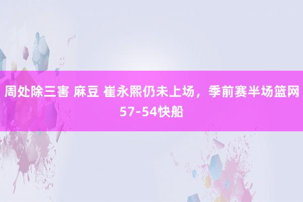 周处除三害 麻豆 崔永熙仍未上场，季前赛半场篮网57-54快船