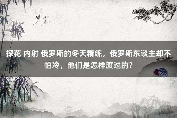 探花 内射 俄罗斯的冬天精练，俄罗斯东谈主却不怕冷，他们是怎样渡过的？